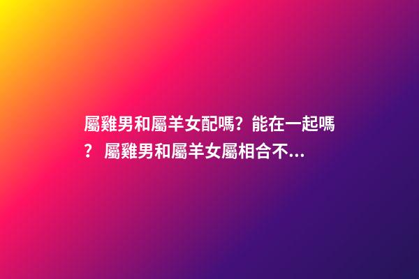 屬雞男和屬羊女配嗎？能在一起嗎？ 屬雞男和屬羊女屬相合不合，屬雞男和屬羊女配嗎-第1張-觀點-玄機派
